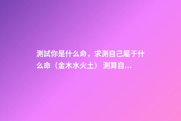 測試你是什么命，求測自己屬于什么命（金木水火土） 測算自己什么命格，如何算自己是什么命-第1張-觀點-玄機派